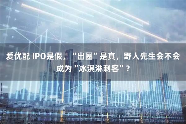 爱优配 IPO是假，“出圈”是真，野人先生会不会成为“冰淇淋刺客”？