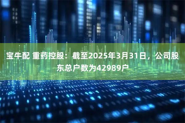宝牛配 重药控股：截至2025年3月31日，公司股东总户数为42989户