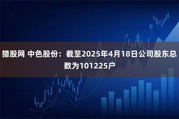 猎股网 中色股份：截至2025年4月18日公司股东总数为101225户