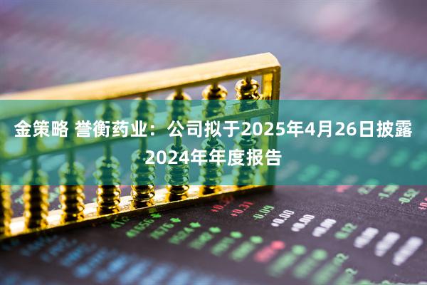 金策略 誉衡药业：公司拟于2025年4月26日披露2024年年度报告