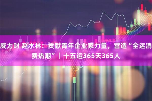 威力财 赵水林：贡献青年企业家力量，营造“全运消费热潮”｜十五运365天365人