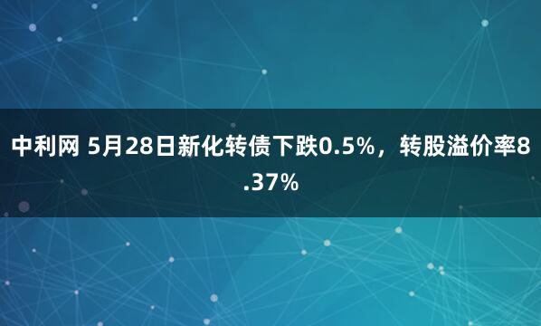 中利网 5月28日新化转债下跌0.5%，转股溢价率8.37%