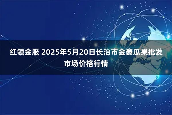 红领金服 2025年5月20日长治市金鑫瓜果批发市场价格行情