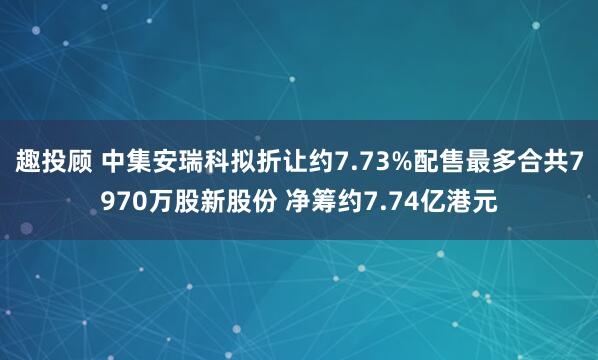 趣投顾 中集安瑞科拟折让约7.73%配售最多合共7970万股新股份 净筹约7.74亿港元