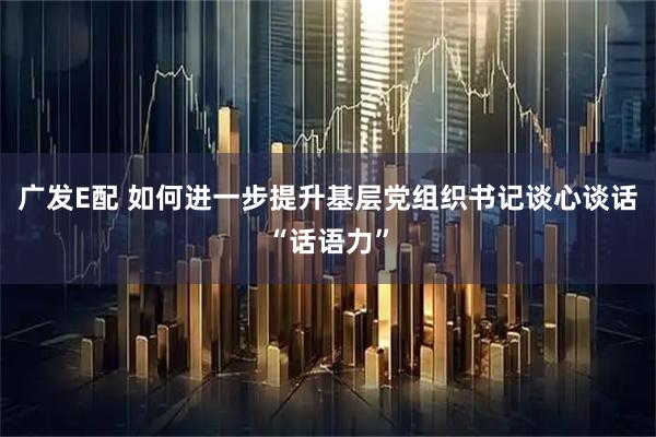广发E配 如何进一步提升基层党组织书记谈心谈话“话语力”