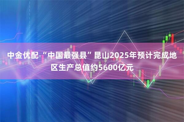 中金优配 “中国最强县”昆山2025年预计完成地区生产总值约5600亿元