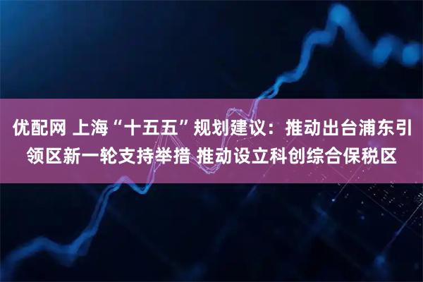 优配网 上海“十五五”规划建议：推动出台浦东引领区新一轮支持举措 推动设立科创综合保税区