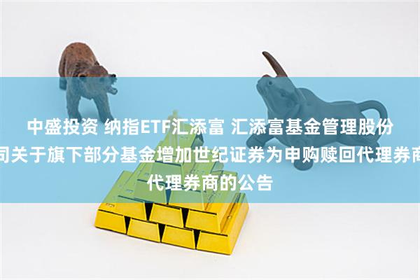 中盛投资 纳指ETF汇添富 汇添富基金管理股份有限公司关于旗下部分基金增加世纪证券为申购赎回代理券商的公告