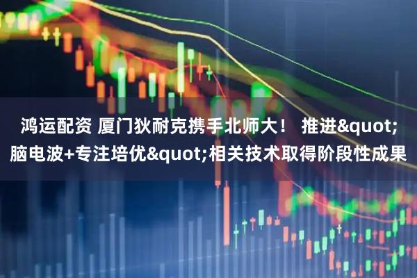 鸿运配资 厦门狄耐克携手北师大！ 推进"脑电波+专注培优"相关技术取得阶段性成果