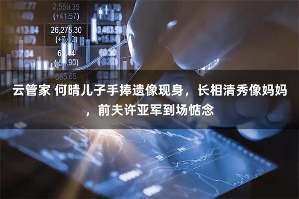 云管家 何晴儿子手捧遗像现身，长相清秀像妈妈，前夫许亚军到场惦念