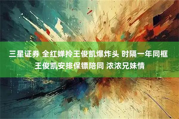 三星证券 全红婵拎王俊凯爆炸头 时隔一年同框 王俊凯安排保镖陪同 浓浓兄妹情