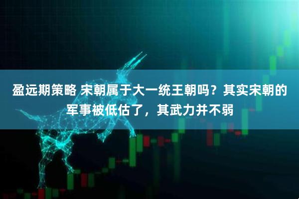 盈远期策略 宋朝属于大一统王朝吗？其实宋朝的军事被低估了，其武力并不弱