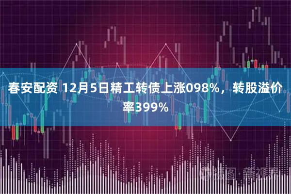 春安配资 12月5日精工转债上涨098%，转股溢价率399%
