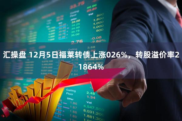 汇操盘 12月5日福莱转债上涨026%，转股溢价率21864%