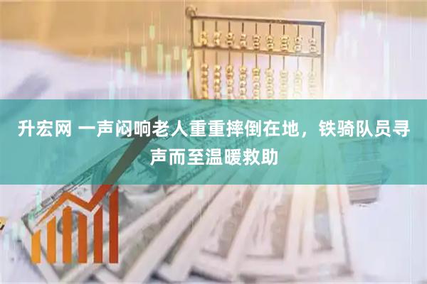 升宏网 一声闷响老人重重摔倒在地，铁骑队员寻声而至温暖救助