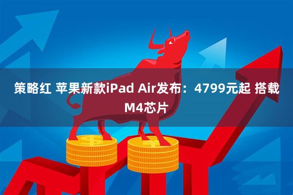 策略红 苹果新款iPad Air发布：4799元起 搭载M4芯片